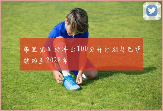 弗里克目标冲击100分并计划与巴萨续约至2028年