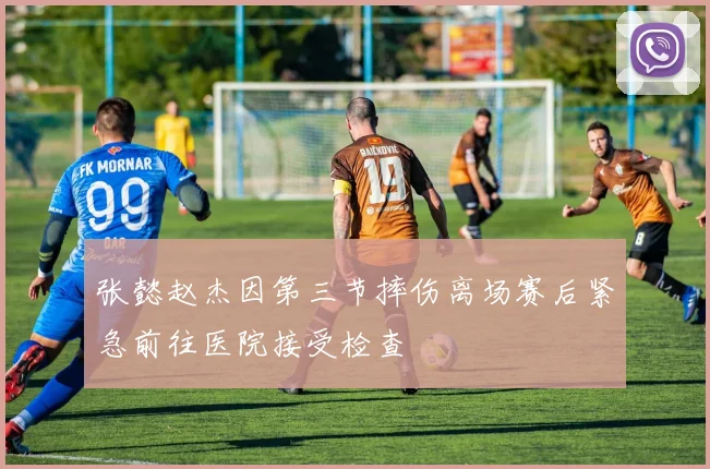 张懿赵杰因第三节摔伤离场赛后紧急前往医院接受检查