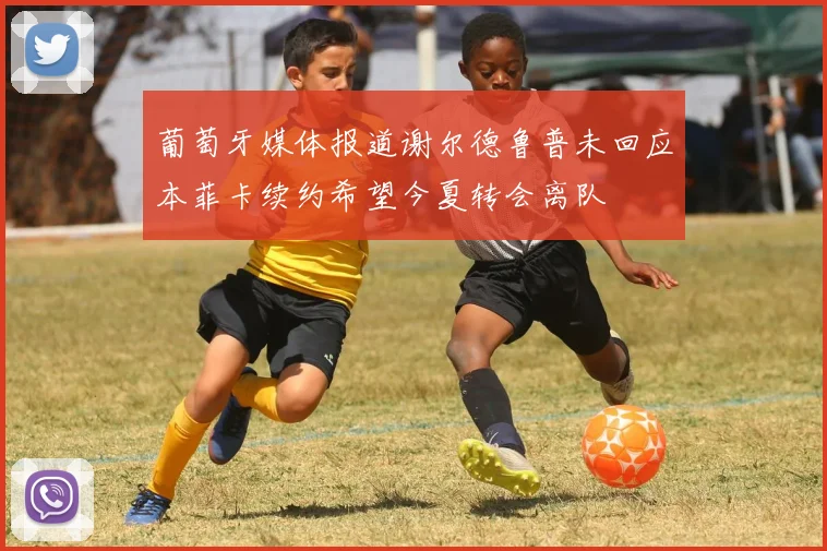 葡萄牙媒体报道谢尔德鲁普未回应本菲卡续约希望今夏转会离队