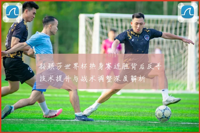 孙颖莎世界杯热身赛连胜背后反手技术提升与战术调整深度解析