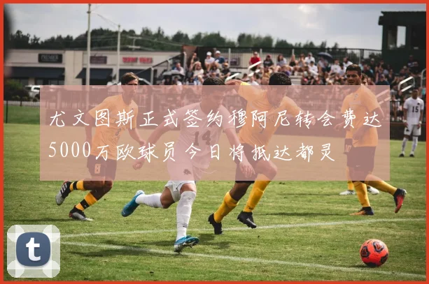 尤文图斯正式签约穆阿尼转会费达5000万欧球员今日将抵达都灵