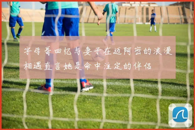 字母哥回忆与妻子在迈阿密的浪漫相遇直言她是命中注定的伴侣