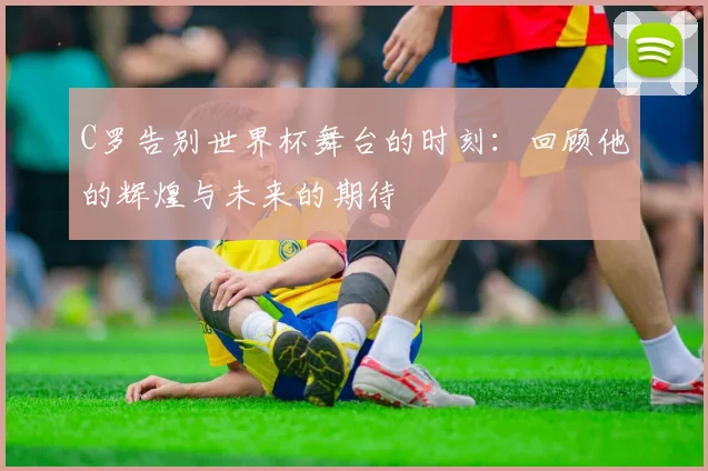 C罗告别世界杯舞台的时刻：回顾他的辉煌与未来的期待
