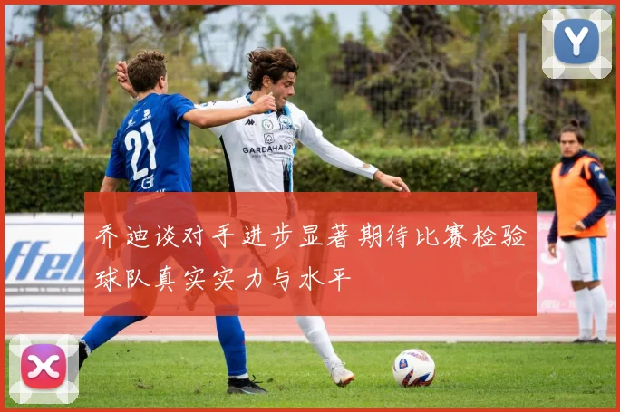 乔迪谈对手进步显著期待比赛检验球队真实实力与水平