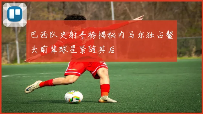 巴西队史射手榜揭秘内马尔独占鳌头前辈球星紧随其后