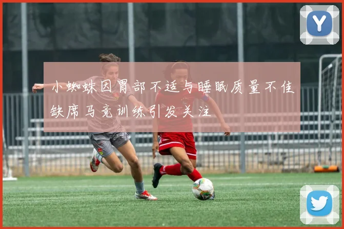 小蜘蛛因胃部不适与睡眠质量不佳缺席马竞训练引发关注