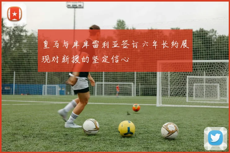 皇马与库库雷利亚签订六年长约展现对新援的坚定信心