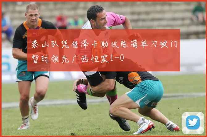 泰山队凭借泽卡助攻陈蒲单刀破门暂时领先广西恒宸1-0