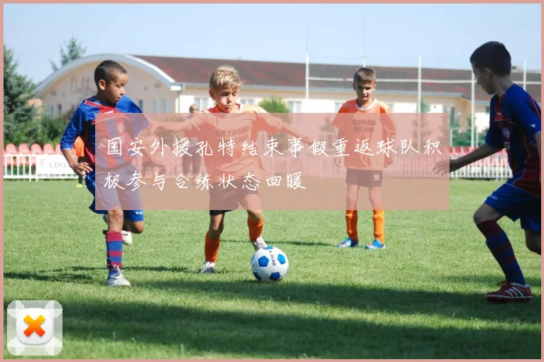 国安外援孔特结束事假重返球队积极参与合练状态回暖