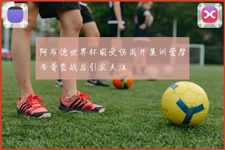 阿布德世界杯前受伤离开集训营摩洛哥首战后引发关注