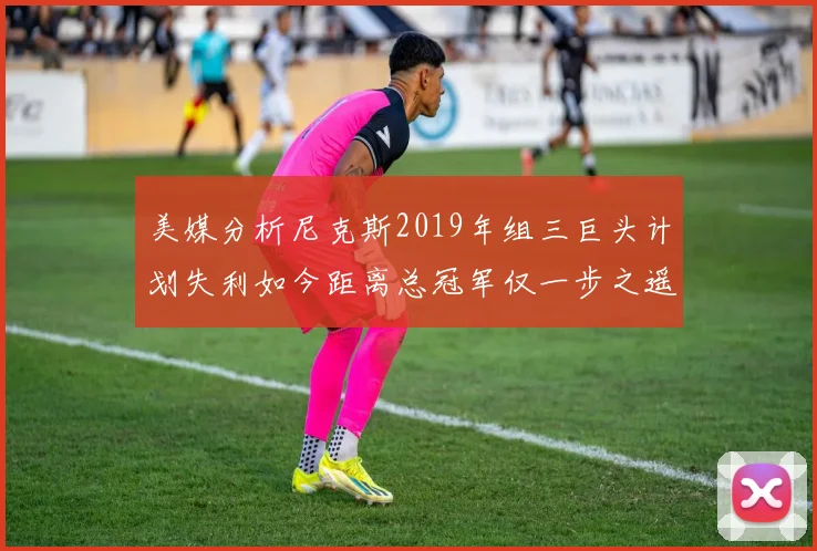 美媒分析尼克斯2019年组三巨头计划失利如今距离总冠军仅一步之遥