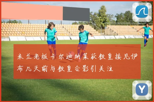 米兰老板卡尔迪纳莱获教皇接见伊布几天前与教皇合影引关注
