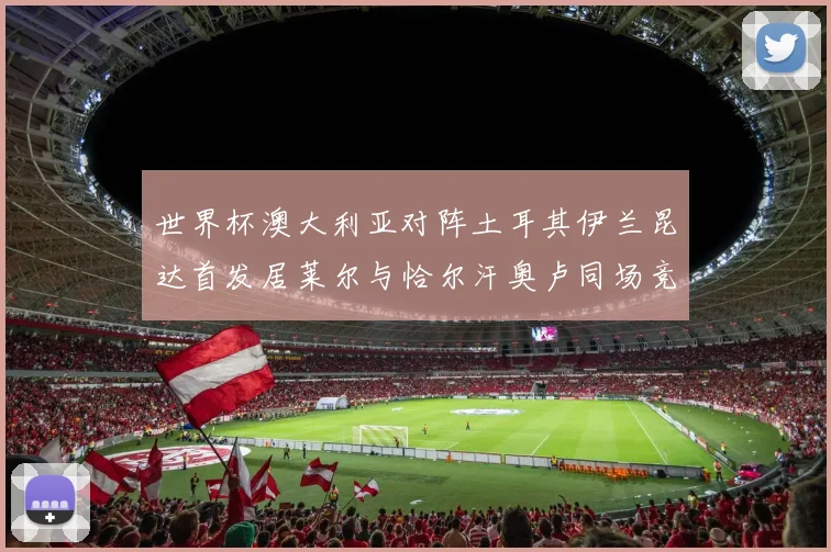 世界杯澳大利亚对阵土耳其伊兰昆达首发居莱尔与恰尔汗奥卢同场竞技