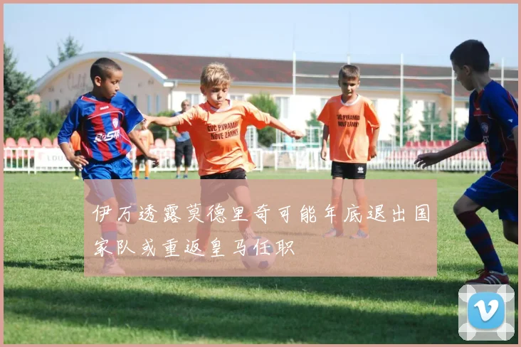 伊万透露莫德里奇可能年底退出国家队或重返皇马任职