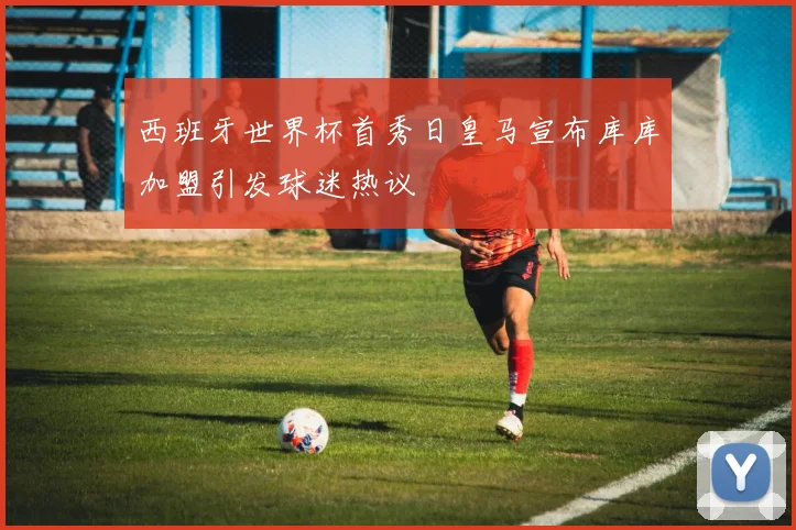 西班牙世界杯首秀日皇马宣布库库加盟引发球迷热议