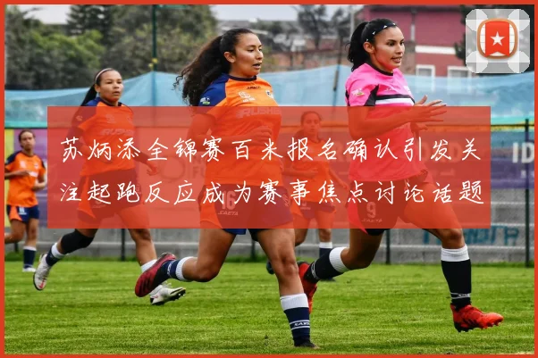 苏炳添全锦赛百米报名确认引发关注起跑反应成为赛事焦点讨论话题