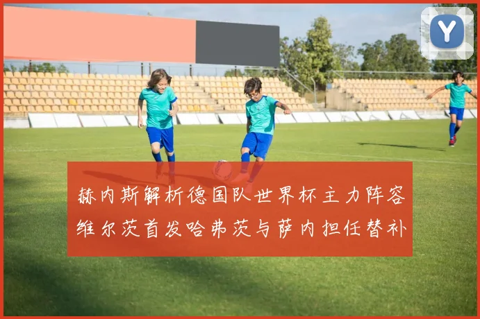 赫内斯解析德国队世界杯主力阵容维尔茨首发哈弗茨与萨内担任替补