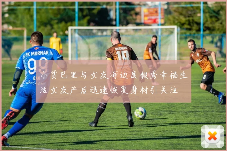 小贾巴里与女友海边度假秀幸福生活女友产后迅速恢复身材引关注
