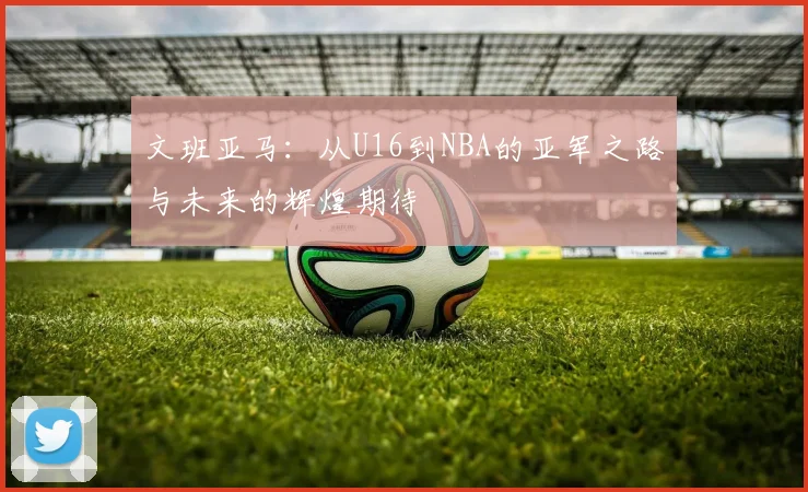 文班亚马：从U16到NBA的亚军之路与未来的辉煌期待