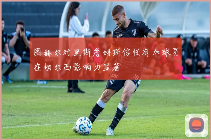 图赫尔对里斯詹姆斯信任有加球员在切尔西影响力显著