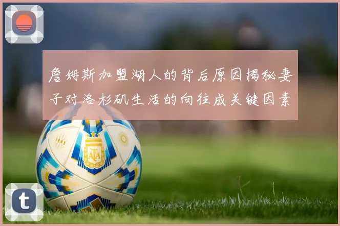 詹姆斯加盟湖人的背后原因揭秘妻子对洛杉矶生活的向往成关键因素