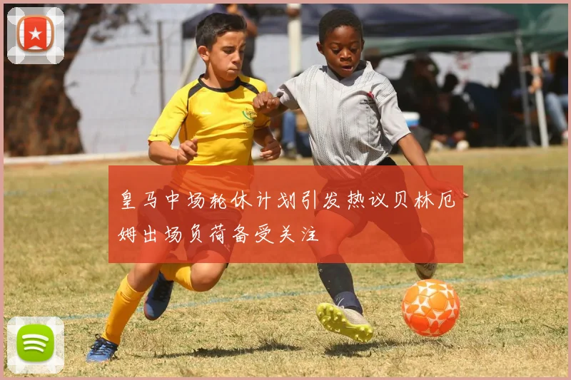 皇马中场轮休计划引发热议贝林厄姆出场负荷备受关注
