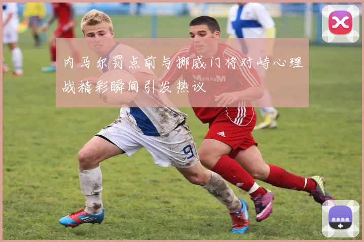 内马尔罚点前与挪威门将对峙心理战精彩瞬间引发热议